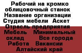 Рабочий на кромко-облицовочный станок › Название организации ­ Студия мебели «Аскет» › Отрасль предприятия ­ Мебель › Минимальный оклад ­ 1 - Все города Работа » Вакансии   . Алтайский край,Славгород г.